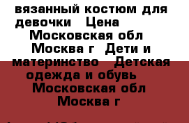вязанный костюм для девочки › Цена ­ 1 000 - Московская обл., Москва г. Дети и материнство » Детская одежда и обувь   . Московская обл.,Москва г.